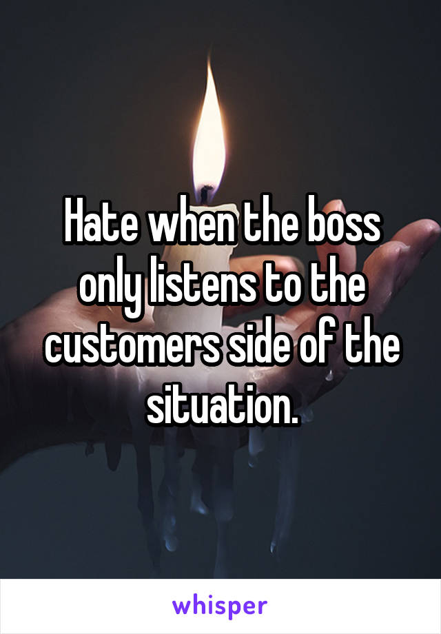 Hate when the boss only listens to the customers side of the situation.