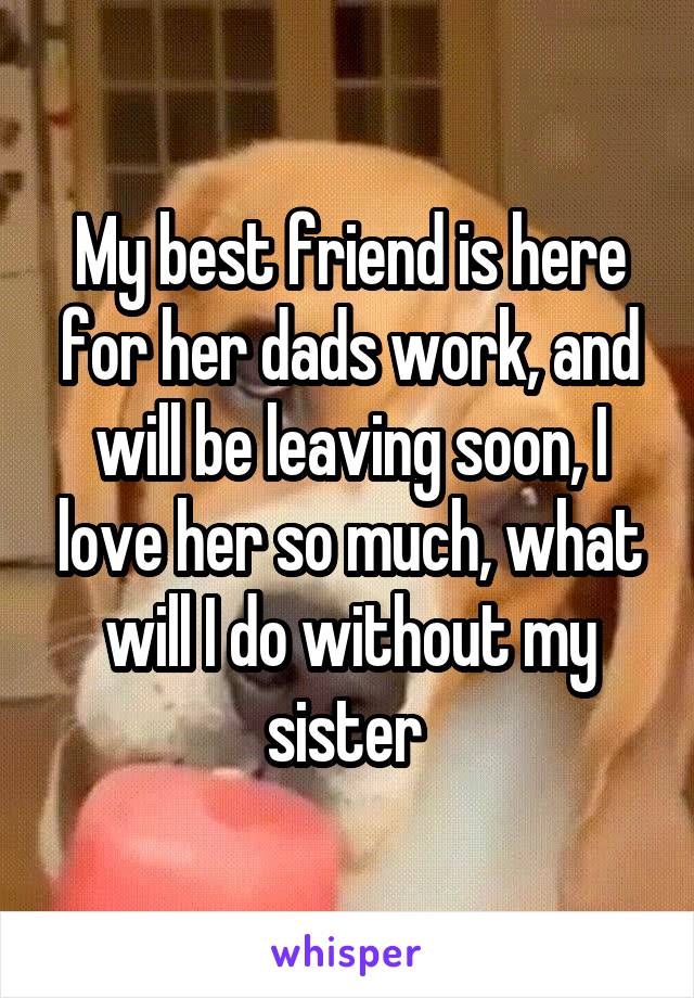 My best friend is here for her dads work, and will be leaving soon, I love her so much, what will I do without my sister 