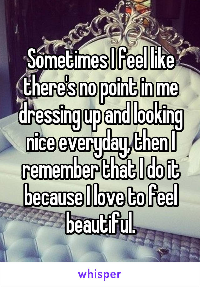 Sometimes I feel like there's no point in me dressing up and looking nice everyday, then I remember that I do it because I love to feel beautiful.