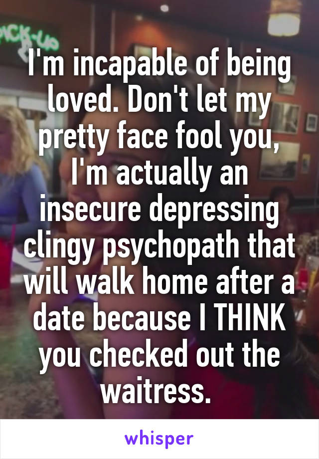 I'm incapable of being loved. Don't let my pretty face fool you, I'm actually an insecure depressing clingy psychopath that will walk home after a date because I THINK you checked out the waitress. 