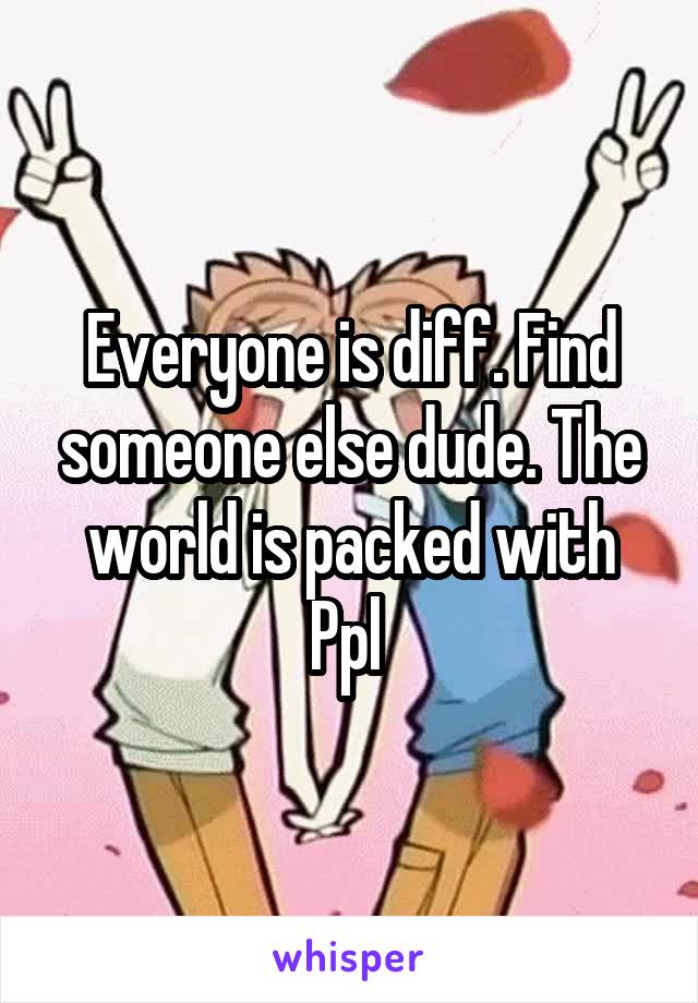 Everyone is diff. Find someone else dude. The world is packed with Ppl 