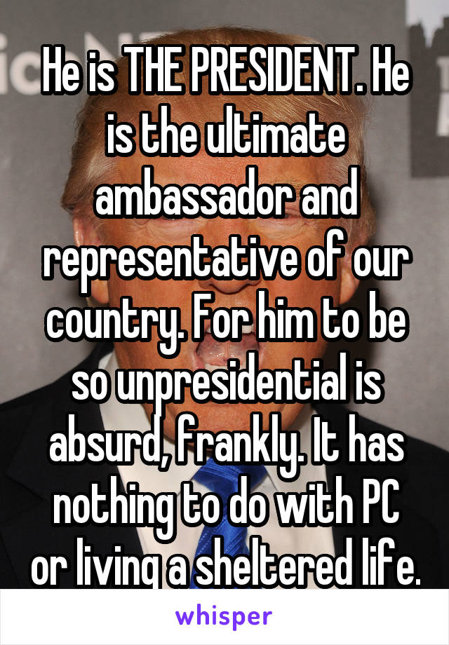 He is THE PRESIDENT. He is the ultimate ambassador and representative of our country. For him to be so unpresidential is absurd, frankly. It has nothing to do with PC or living a sheltered life.