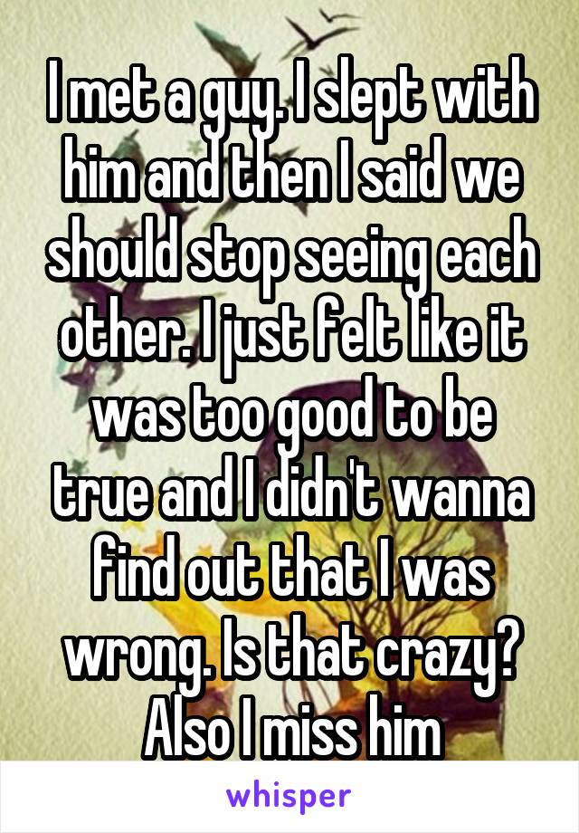 I met a guy. I slept with him and then I said we should stop seeing each other. I just felt like it was too good to be true and I didn't wanna find out that I was wrong. Is that crazy? Also I miss him