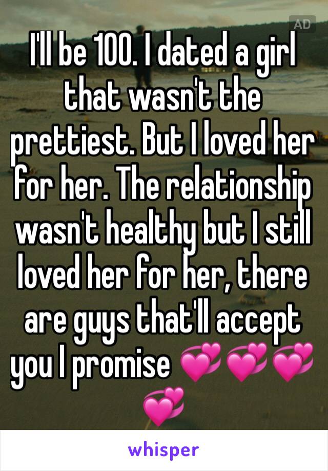 I'll be 100. I dated a girl that wasn't the prettiest. But I loved her for her. The relationship wasn't healthy but I still loved her for her, there are guys that'll accept you I promise 💞💞💞💞