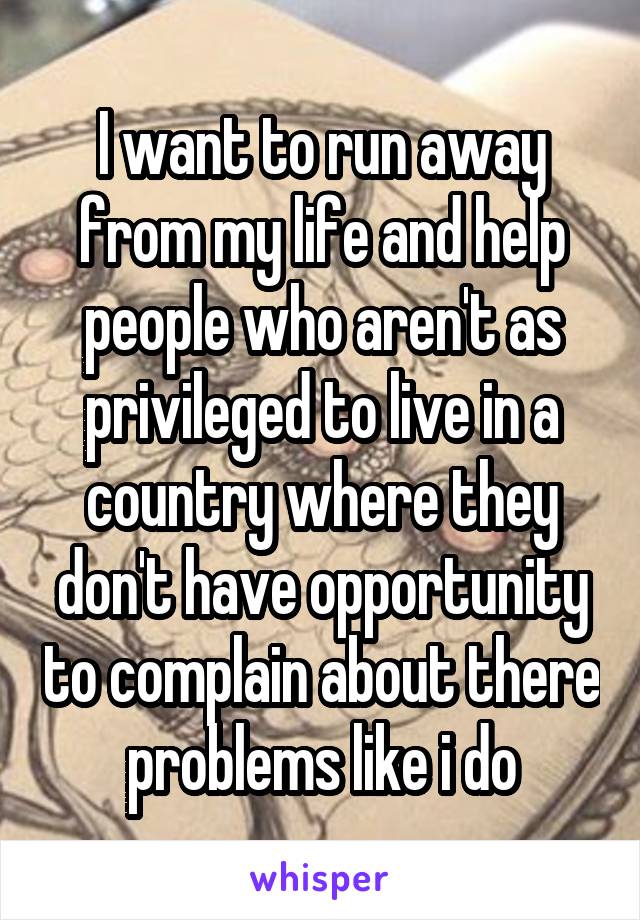 I want to run away from my life and help people who aren't as privileged to live in a country where they don't have opportunity to complain about there problems like i do