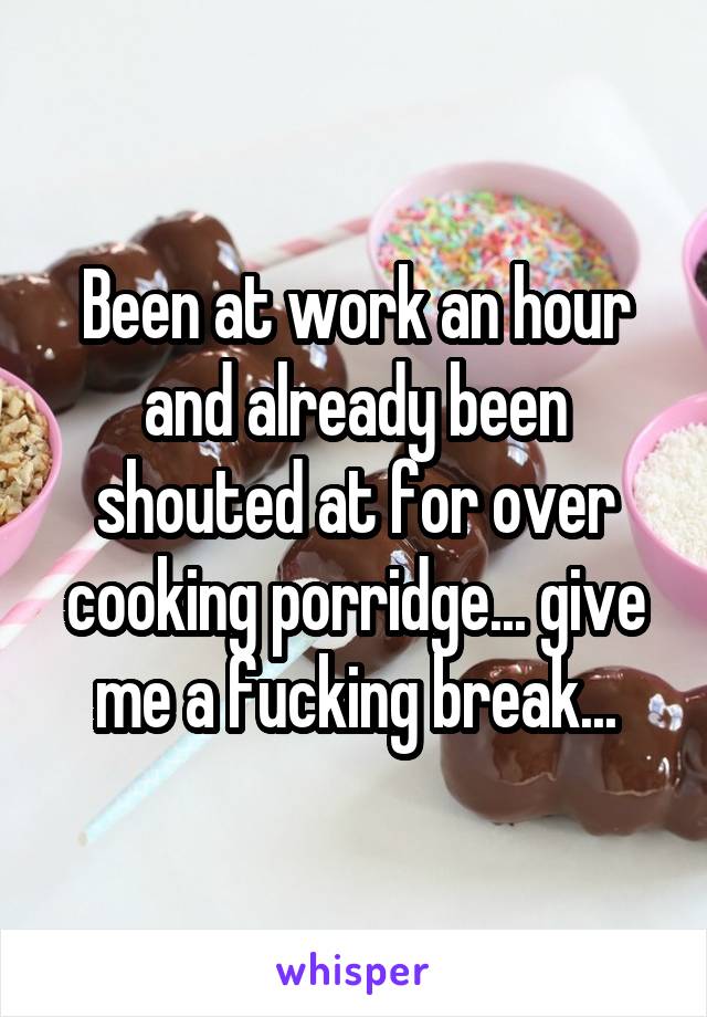 Been at work an hour and already been shouted at for over cooking porridge... give me a fucking break...