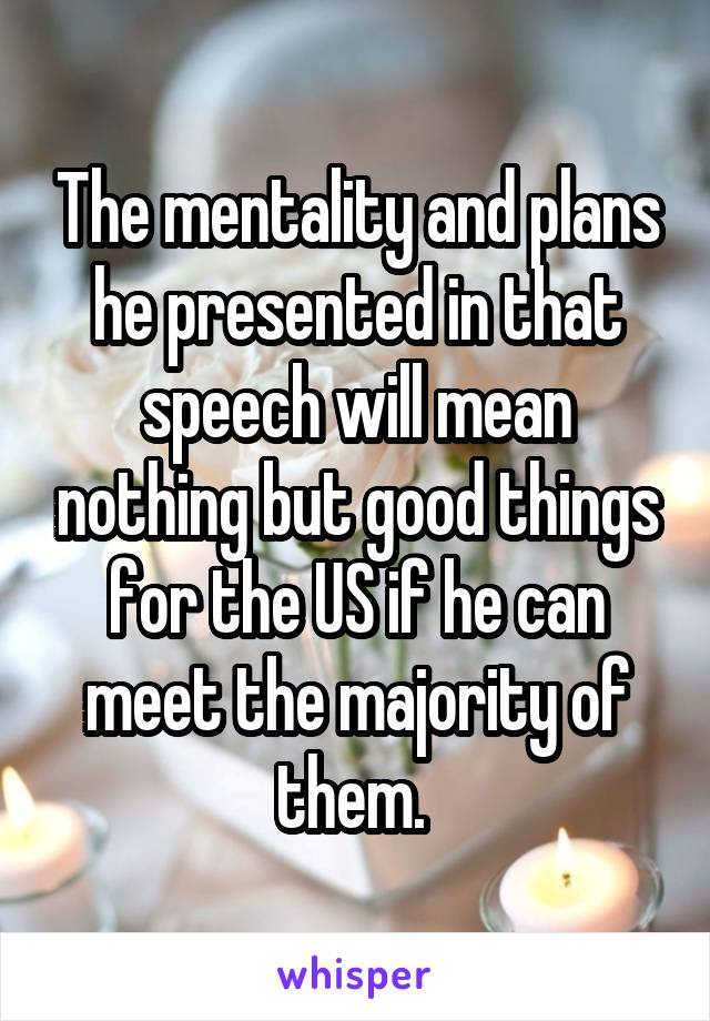 The mentality and plans he presented in that speech will mean nothing but good things for the US if he can meet the majority of them. 