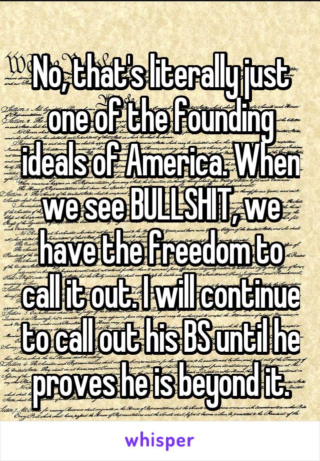 No, that's literally just one of the founding ideals of America. When we see BULLSHIT, we have the freedom to call it out. I will continue to call out his BS until he proves he is beyond it.