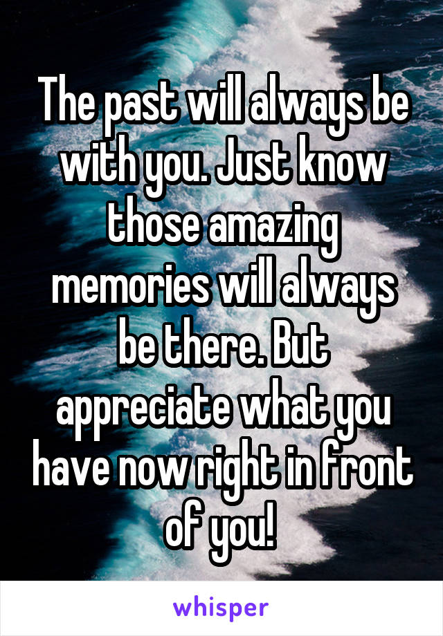 The past will always be with you. Just know those amazing memories will always be there. But appreciate what you have now right in front of you! 