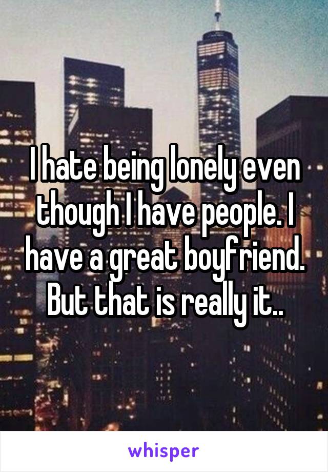 I hate being lonely even though I have people. I have a great boyfriend. But that is really it..