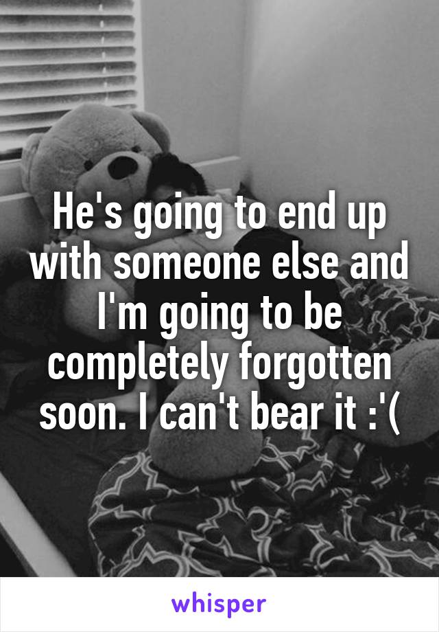 He's going to end up with someone else and I'm going to be completely forgotten soon. I can't bear it :'(