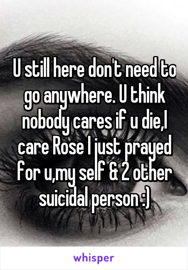 U still here don't need to go anywhere. U think nobody cares if u die,I care Rose I just prayed for u,my self & 2 other suicidal person :)