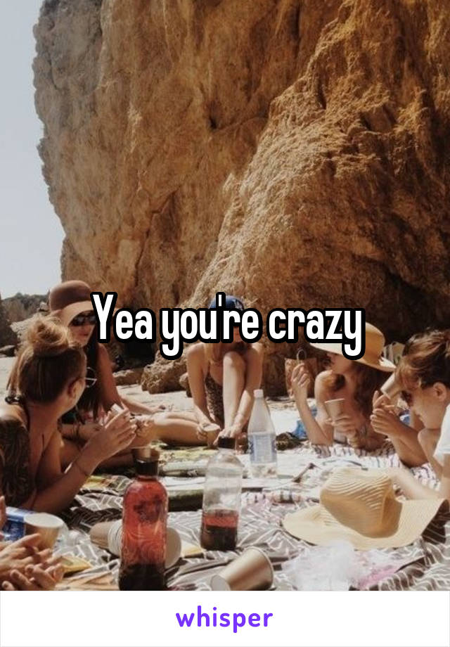 Yea you're crazy