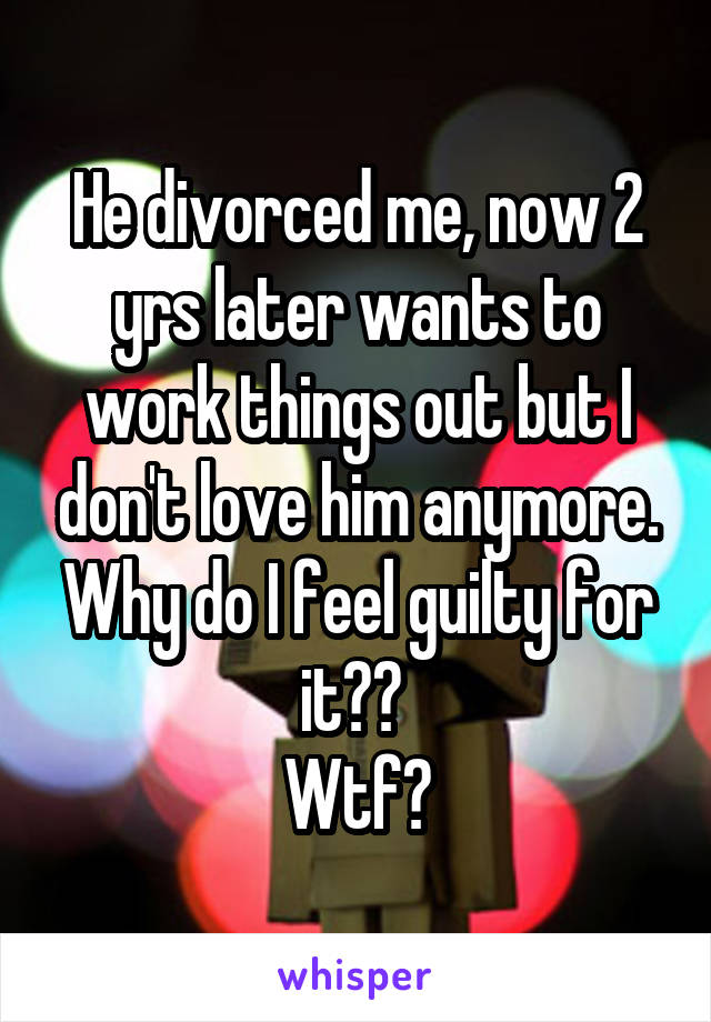 He divorced me, now 2 yrs later wants to work things out but I don't love him anymore.
Why do I feel guilty for it?? 
Wtf?