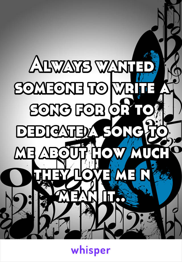 Always wanted someone to write a song for or to dedicate a song to me about how much they love me n mean it..