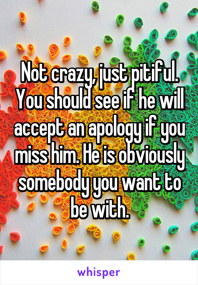 Not crazy, just pitiful. You should see if he will accept an apology if you miss him. He is obviously somebody you want to be with.