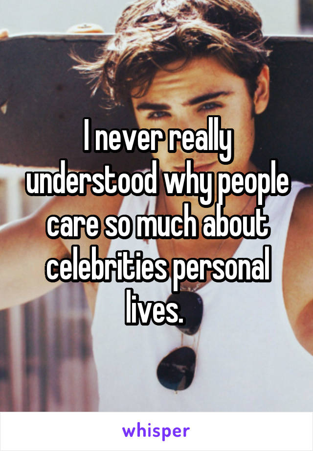 I never really understood why people care so much about celebrities personal lives. 