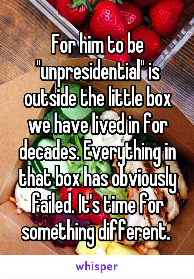 For him to be "unpresidential" is outside the little box we have lived in for decades. Everything in that box has obviously failed. It's time for something different. 