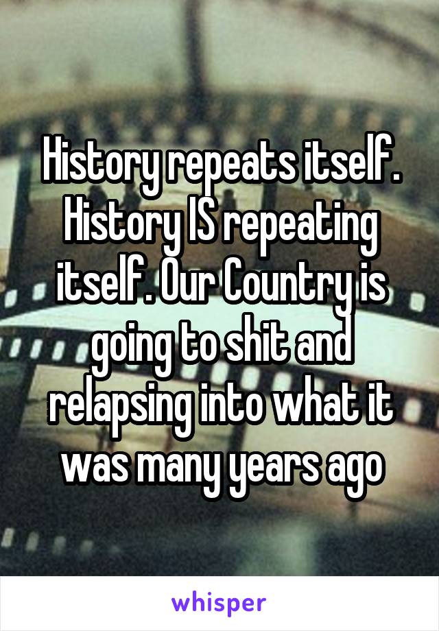 History repeats itself. History IS repeating itself. Our Country is going to shit and relapsing into what it was many years ago