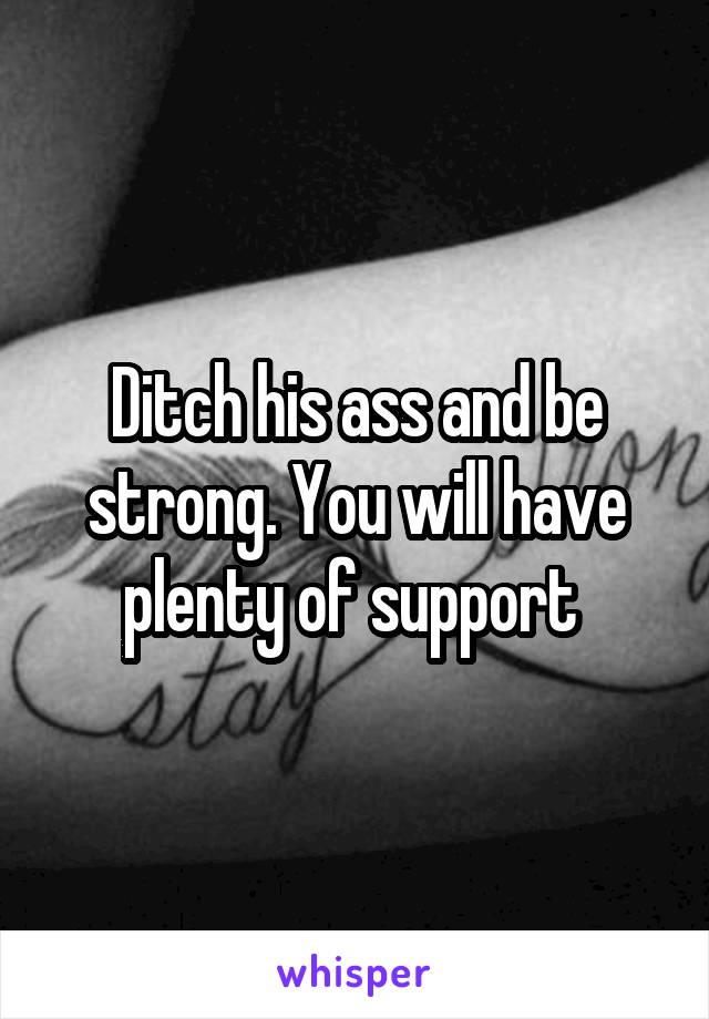 Ditch his ass and be strong. You will have plenty of support 