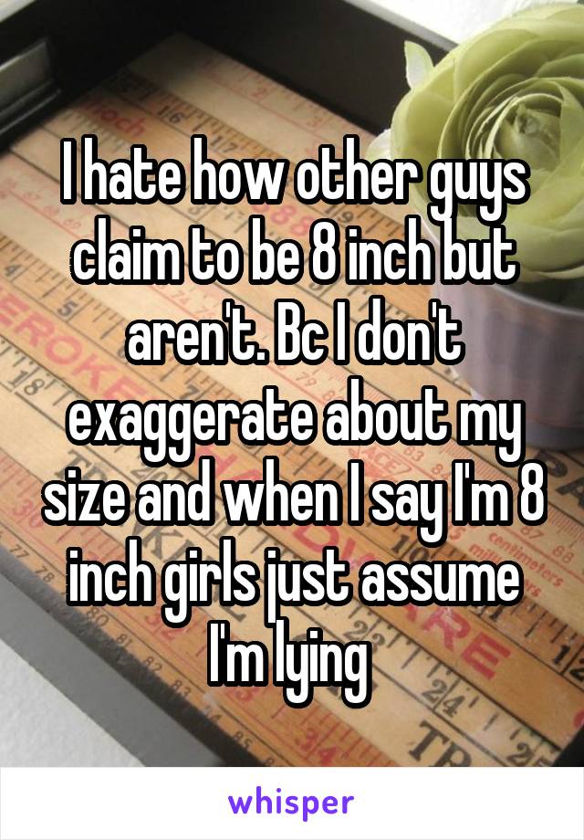 I hate how other guys claim to be 8 inch but aren't. Bc I don't exaggerate about my size and when I say I'm 8 inch girls just assume I'm lying 