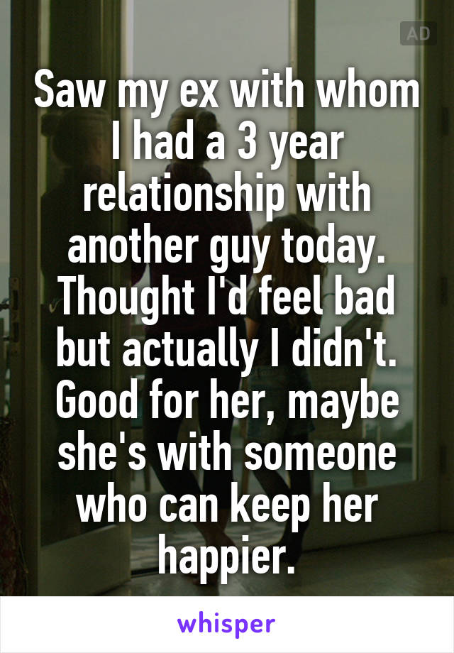 Saw my ex with whom I had a 3 year relationship with another guy today. Thought I'd feel bad but actually I didn't. Good for her, maybe she's with someone who can keep her happier.