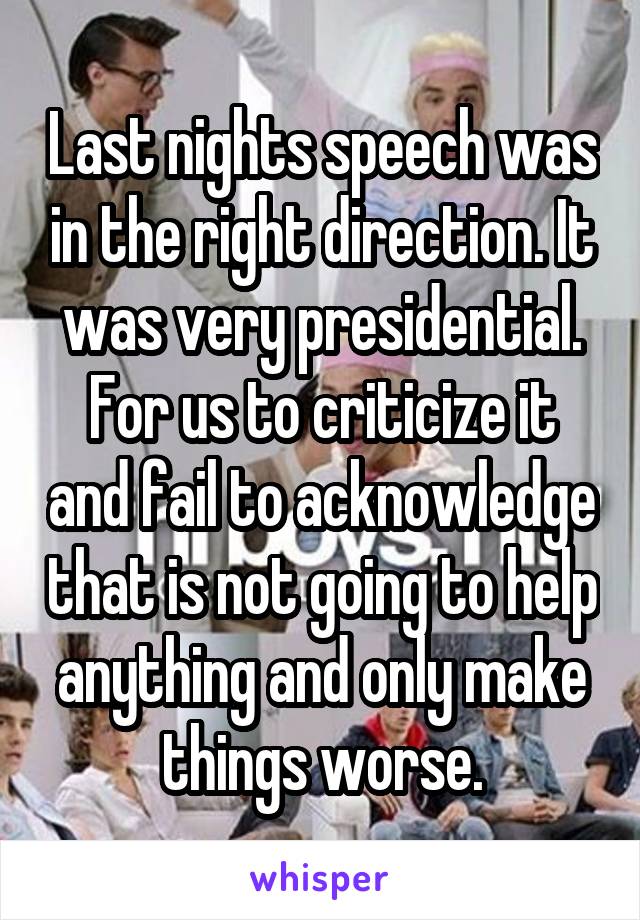 Last nights speech was in the right direction. It was very presidential. For us to criticize it and fail to acknowledge that is not going to help anything and only make things worse.