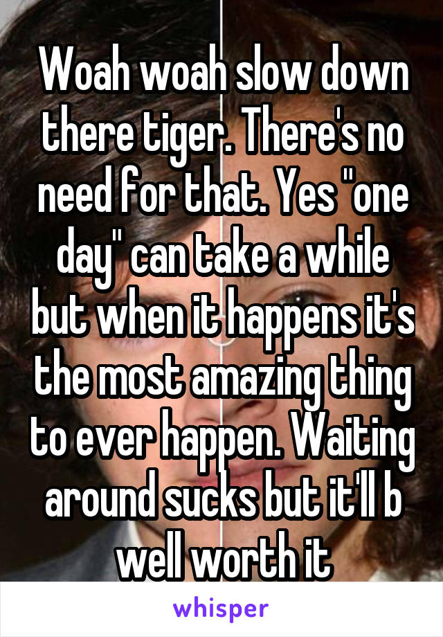 Woah woah slow down there tiger. There's no need for that. Yes "one day" can take a while but when it happens it's the most amazing thing to ever happen. Waiting around sucks but it'll b well worth it