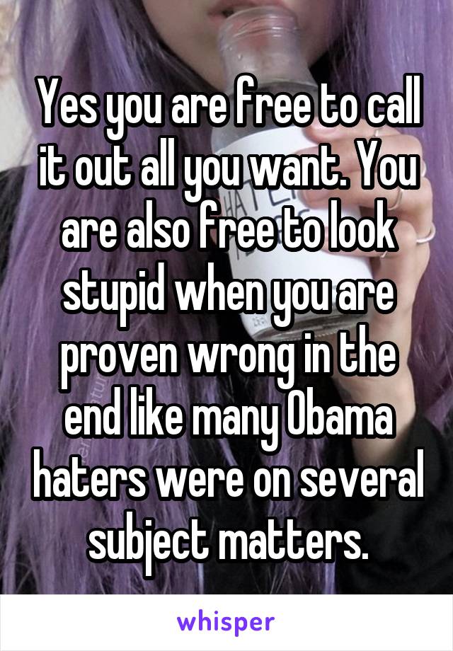 Yes you are free to call it out all you want. You are also free to look stupid when you are proven wrong in the end like many Obama haters were on several subject matters.