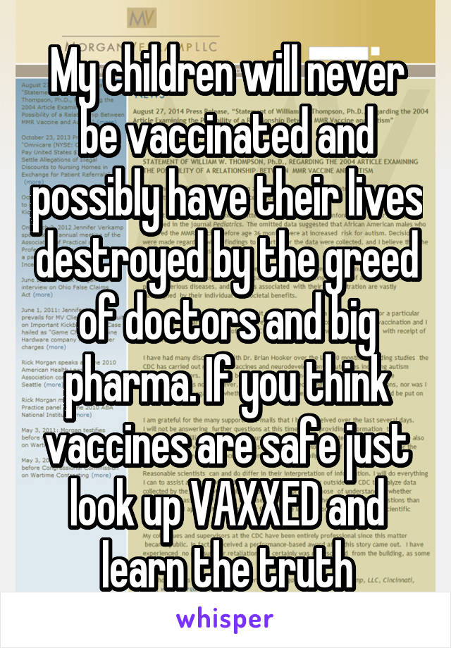 My children will never be vaccinated and possibly have their lives destroyed by the greed of doctors and big pharma. If you think vaccines are safe just look up VAXXED and learn the truth