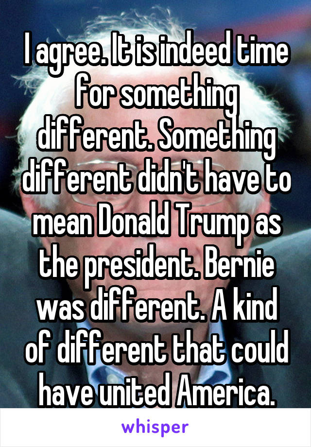 I agree. It is indeed time for something different. Something different didn't have to mean Donald Trump as the president. Bernie was different. A kind of different that could have united America.