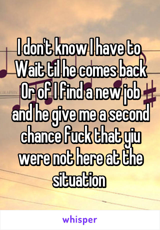 I don't know I have to 
Wait til he comes back
Or of I find a new job and he give me a second chance fuck that yiu were not here at the situation 