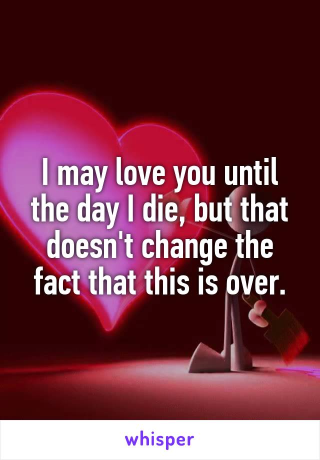 I may love you until the day I die, but that doesn't change the fact that this is over.