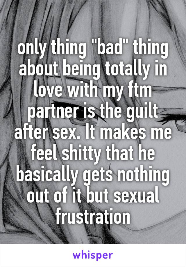 only thing "bad" thing about being totally in love with my ftm partner is the guilt after sex. It makes me feel shitty that he basically gets nothing out of it but sexual frustration