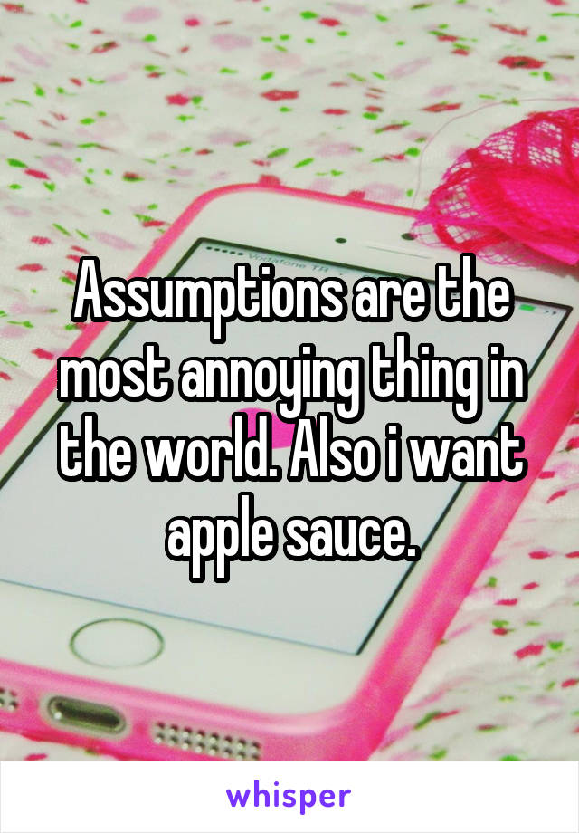 Assumptions are the most annoying thing in the world. Also i want apple sauce.