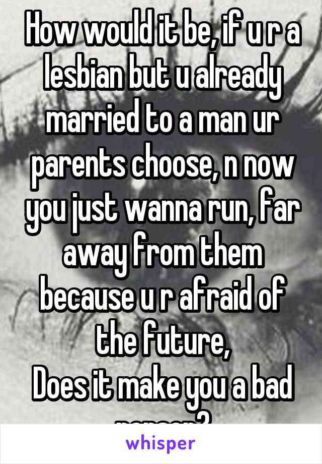 How would it be, if u r a lesbian but u already married to a man ur parents choose, n now you just wanna run, far away from them because u r afraid of the future,
Does it make you a bad person?