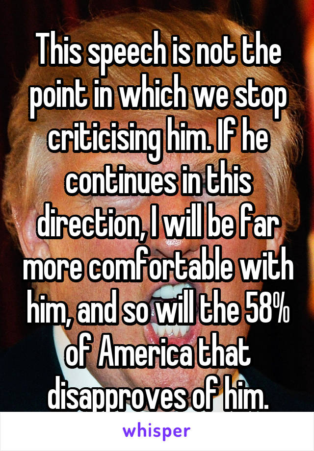 This speech is not the point in which we stop criticising him. If he continues in this direction, I will be far more comfortable with him, and so will the 58% of America that disapproves of him.