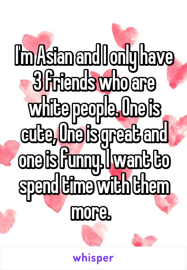 I'm Asian and I only have 3 friends who are white people. One is cute, One is great and one is funny. I want to spend time with them more.  