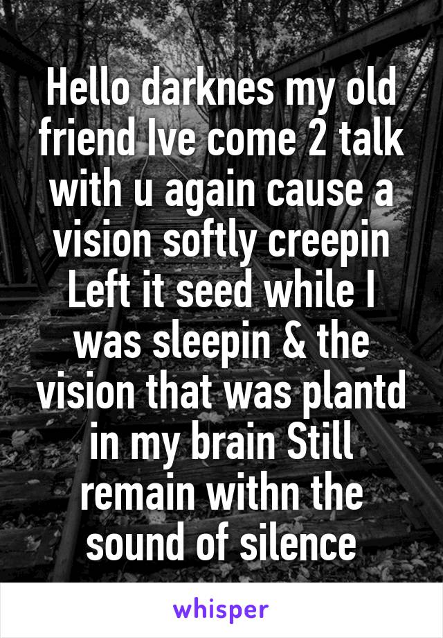 Hello darknes my old friend Ive come 2 talk with u again cause a vision softly creepin
Left it seed while I was sleepin & the vision that was plantd in my brain Still remain withn the sound of silence