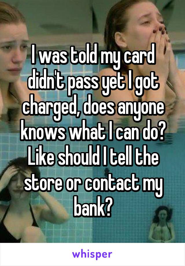 I was told my card didn't pass yet I got charged, does anyone knows what I can do? Like should I tell the store or contact my bank?