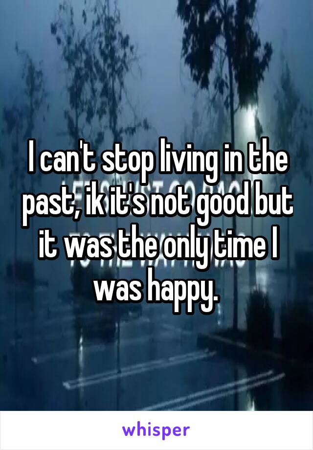 I can't stop living in the past, ik it's not good but it was the only time I was happy. 