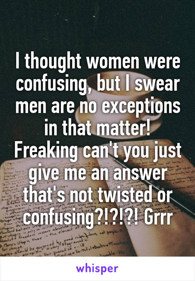 I thought women were confusing, but I swear men are no exceptions in that matter! Freaking can't you just give me an answer that's not twisted or confusing?!?!?! Grrr