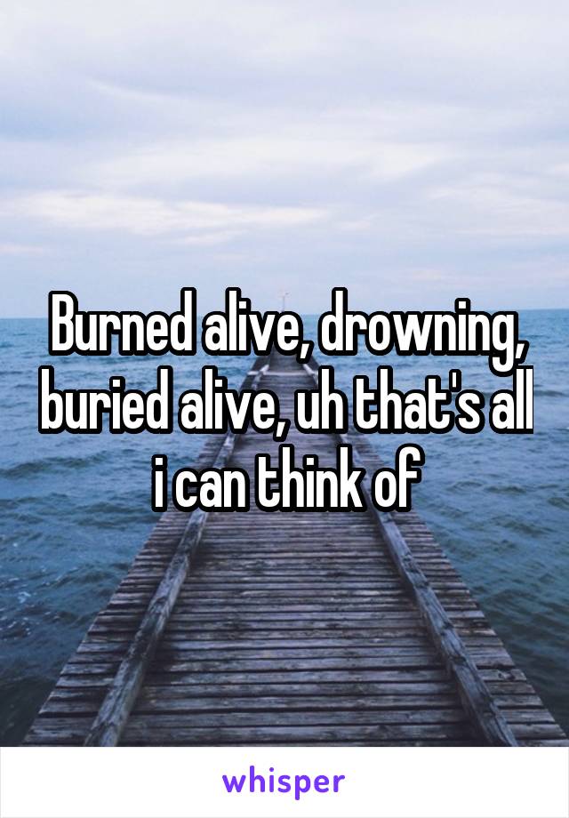 Burned alive, drowning, buried alive, uh that's all i can think of