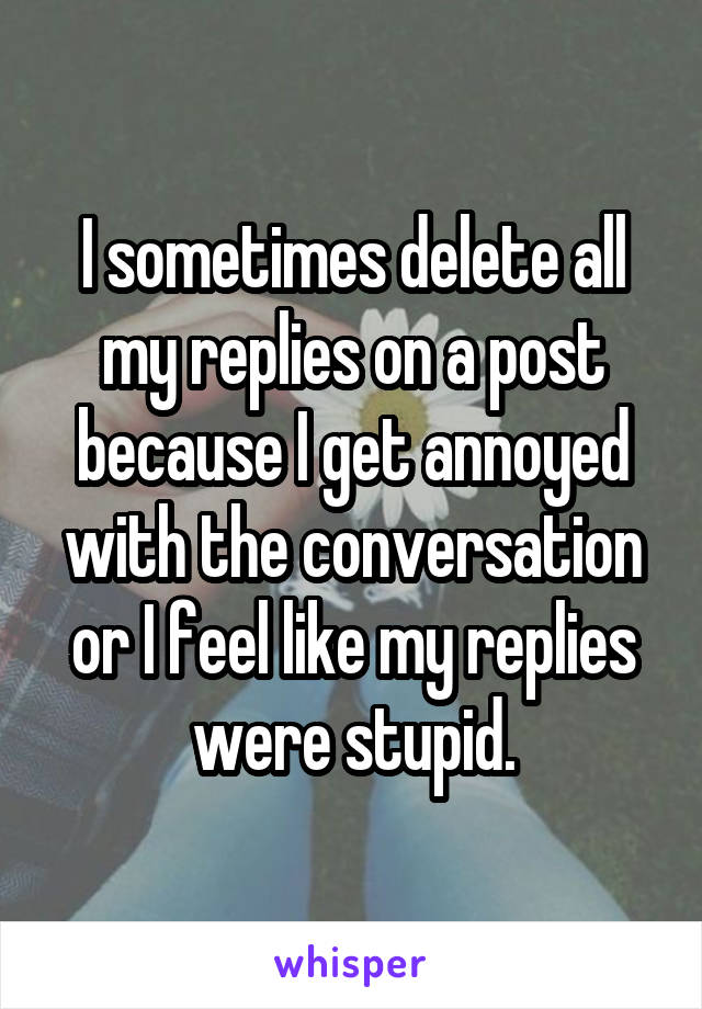 I sometimes delete all my replies on a post because I get annoyed with the conversation or I feel like my replies were stupid.