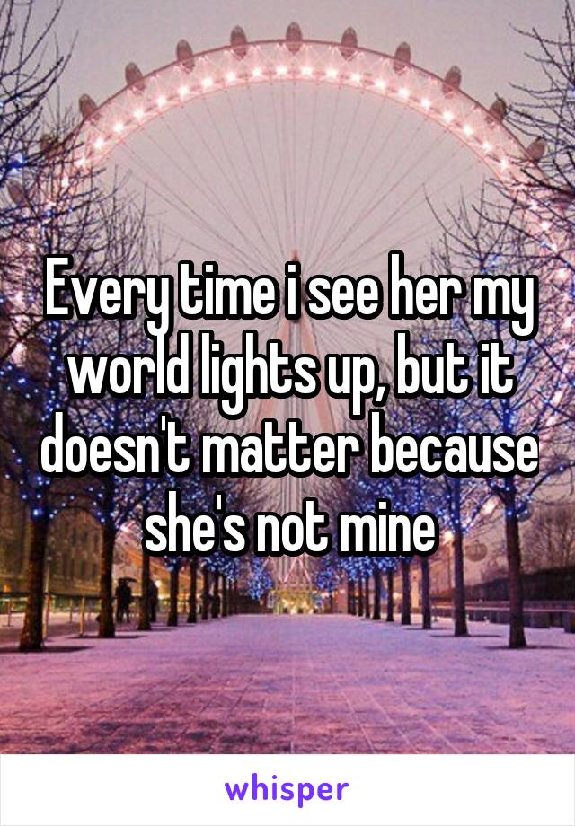 Every time i see her my world lights up, but it doesn't matter because she's not mine