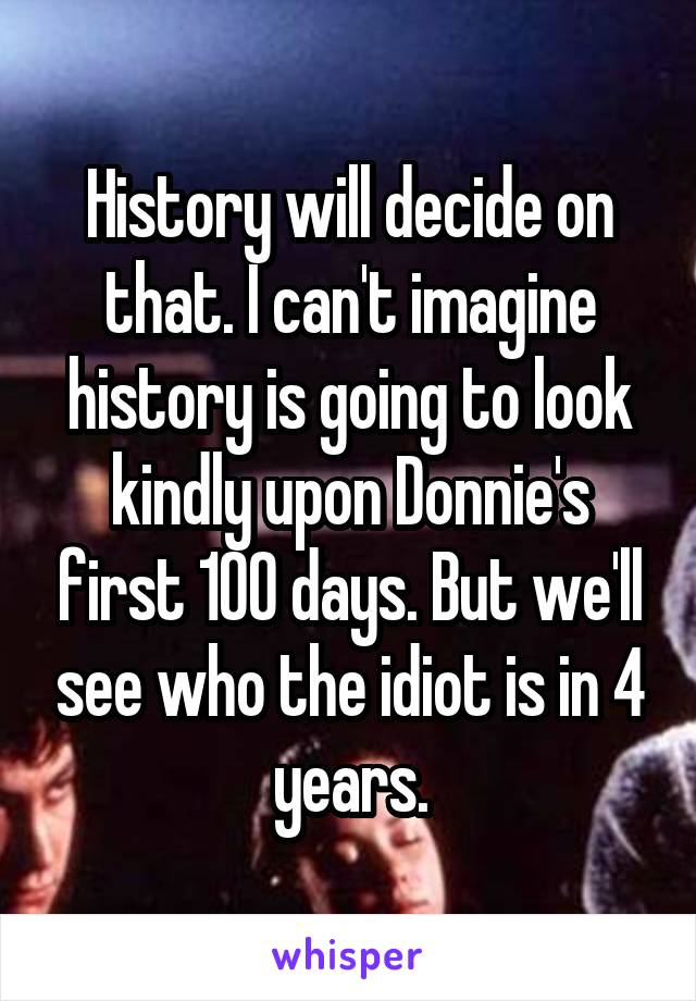 History will decide on that. I can't imagine history is going to look kindly upon Donnie's first 100 days. But we'll see who the idiot is in 4 years.