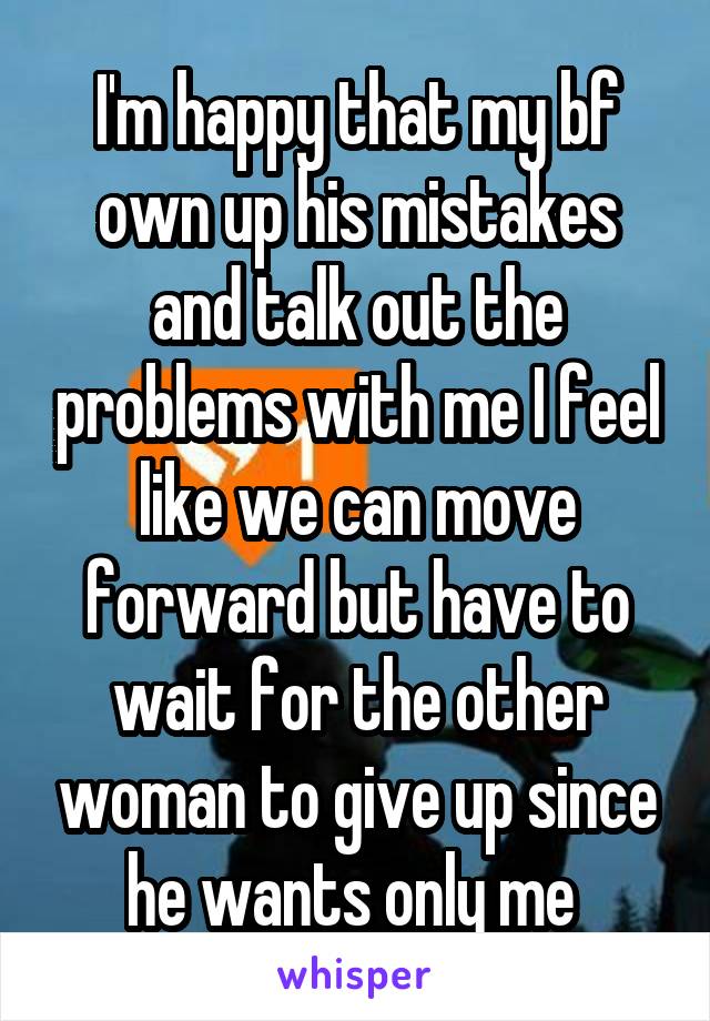 I'm happy that my bf own up his mistakes and talk out the problems with me I feel like we can move forward but have to wait for the other woman to give up since he wants only me 