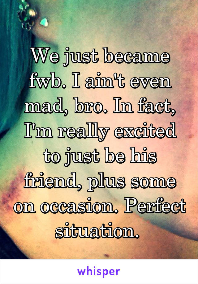 We just became fwb. I ain't even mad, bro. In fact, I'm really excited to just be his friend, plus some on occasion. Perfect situation. 