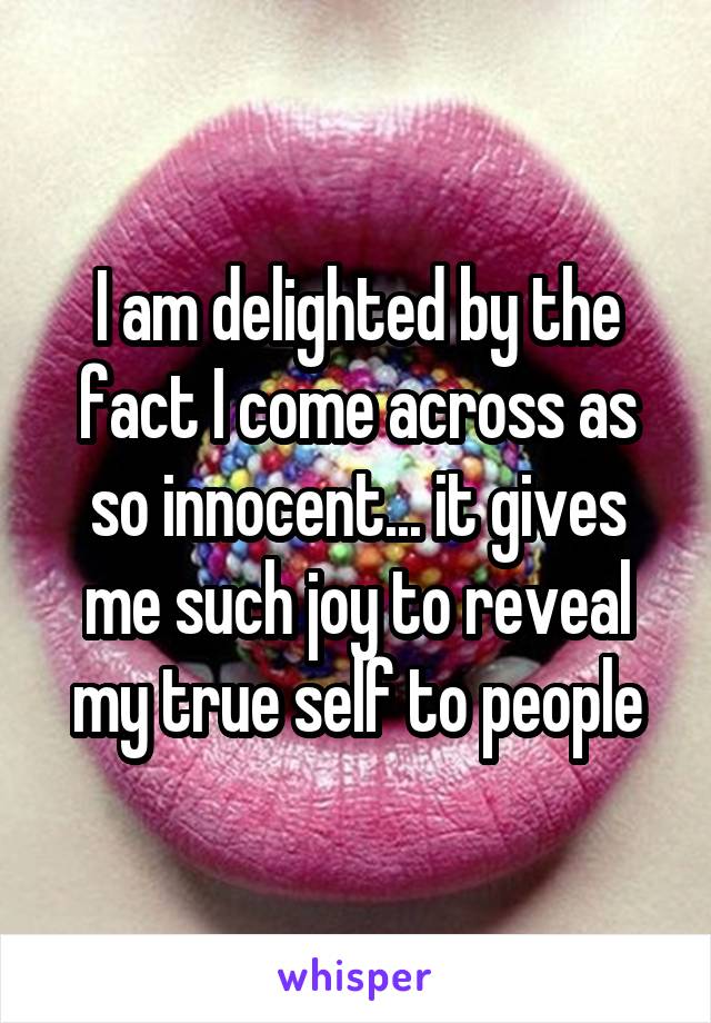 I am delighted by the fact I come across as so innocent... it gives me such joy to reveal my true self to people