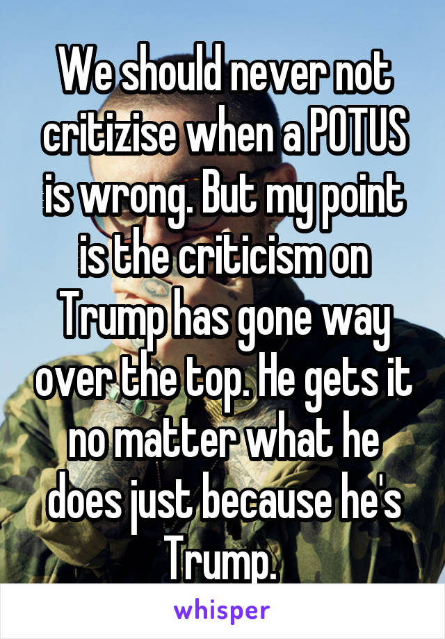 We should never not critizise when a POTUS is wrong. But my point is the criticism on Trump has gone way over the top. He gets it no matter what he does just because he's Trump. 